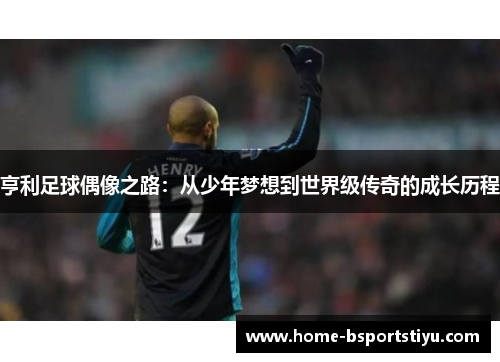 亨利足球偶像之路：从少年梦想到世界级传奇的成长历程
